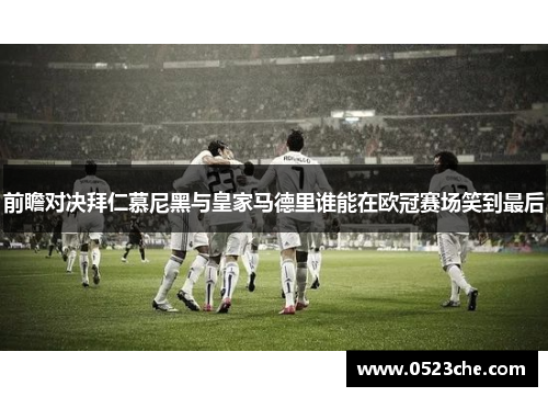 前瞻对决拜仁慕尼黑与皇家马德里谁能在欧冠赛场笑到最后
