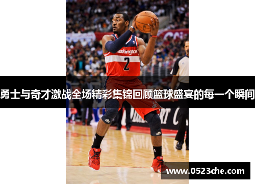 勇士与奇才激战全场精彩集锦回顾篮球盛宴的每一个瞬间