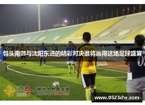 包头南郊与沈阳东进的精彩对决谁将赢得这场足球盛宴