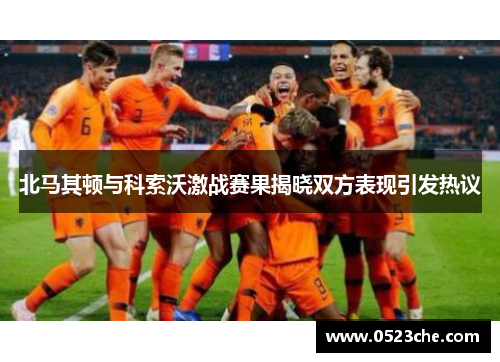 北马其顿与科索沃激战赛果揭晓双方表现引发热议