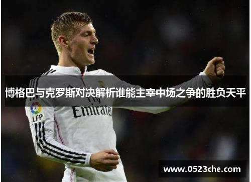 博格巴与克罗斯对决解析谁能主宰中场之争的胜负天平