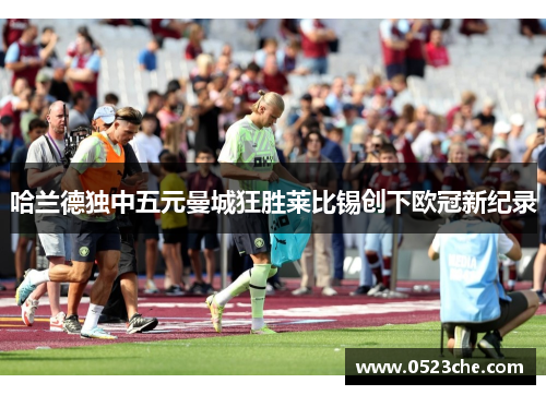 哈兰德独中五元曼城狂胜莱比锡创下欧冠新纪录