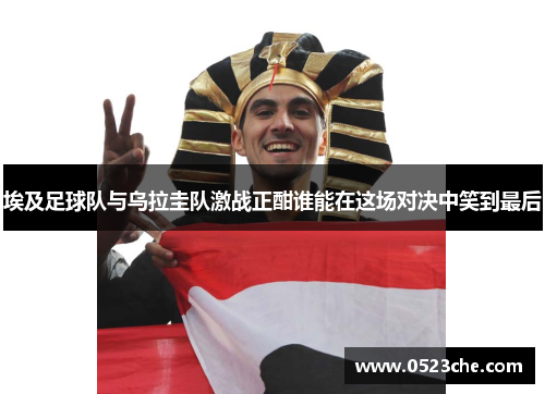 埃及足球队与乌拉圭队激战正酣谁能在这场对决中笑到最后
