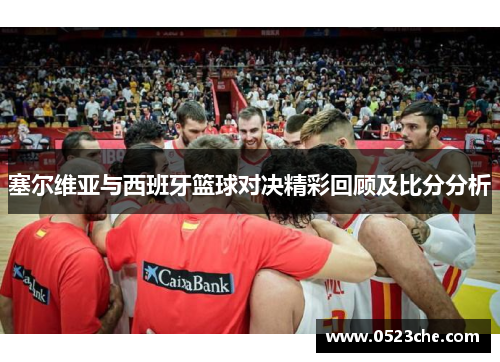 塞尔维亚与西班牙篮球对决精彩回顾及比分分析