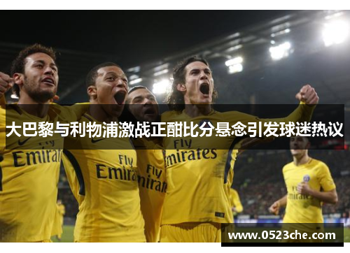 大巴黎与利物浦激战正酣比分悬念引发球迷热议
