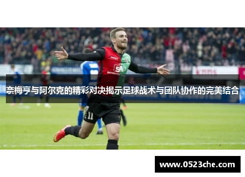 奈梅亨与阿尔克的精彩对决揭示足球战术与团队协作的完美结合