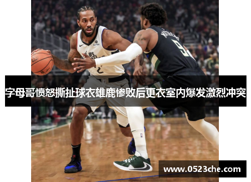 字母哥愤怒撕扯球衣雄鹿惨败后更衣室内爆发激烈冲突