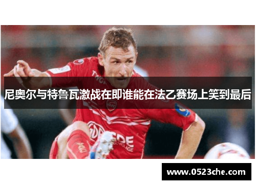 尼奥尔与特鲁瓦激战在即谁能在法乙赛场上笑到最后