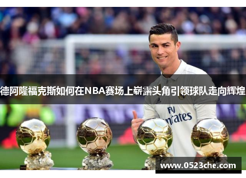 德阿隆福克斯如何在NBA赛场上崭露头角引领球队走向辉煌