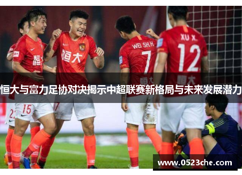 恒大与富力足协对决揭示中超联赛新格局与未来发展潜力