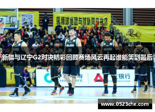 新疆与辽宁G2对决精彩回顾赛场风云再起谁能笑到最后